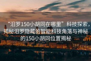 “汨羅150小胡同在哪里”科技探索，揭秘汨羅隱藏的智能科技角落與神秘的150小胡同位置揭秘
