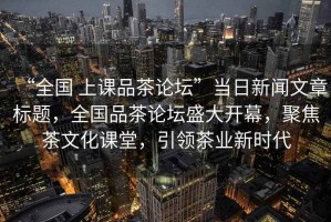 “全國 上課品茶論壇”當日新聞文章標題，全國品茶論壇盛大開幕，聚焦茶文化課堂，引領茶業新時代
