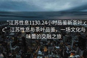 “江蘇性息1130.24小時品鑒新茶葉.cc”江蘇性息與茶葉品鑒，一場文化與味蕾的交融之旅