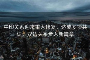 中印關系迎來重大修復，達成多項共識，雙邊關系步入新篇章