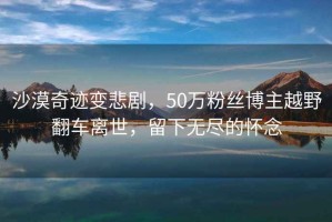 沙漠奇跡變悲劇，50萬粉絲博主越野翻車離世，留下無盡的懷念