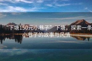 “下塘150元小巷子”下塘，探索一條小巷子的故事與風(fēng)情