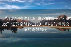 “江蘇空降約1130.喜歡的妹子24小時.cc”江蘇空降約1130，科技與情感交織的奇妙緣分
