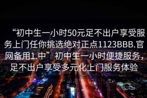 “初中生一小時50元足不出戶享受服務上門任你挑選絕對正點1123BBB.官網備用1.中”初中生一小時便捷服務，足不出戶享受多元化上門服務體驗
