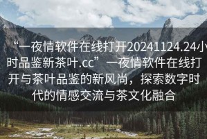 “一夜情軟件在線打開20241124.24小時(shí)品鑒新茶葉.cc”一夜情軟件在線打開與茶葉品鑒的新風(fēng)尚，探索數(shù)字時(shí)代的情感交流與茶文化融合