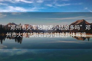 “鄧州市火車站附近小姑娘多嗎”鄧州市火車站附近的小姑娘群體概覽