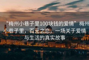 “梅州小巷子里100塊錢的愛情”梅州小巷子里，百元之戀，一場關于愛情與生活的真實故事