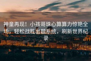 神童再現！小孩哥珠心算算力驚艷全場，輕松戰勝出題系統，刷新世界紀錄