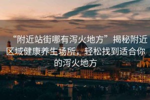 “附近站街哪有瀉火地方”揭秘附近區域健康養生場所，輕松找到適合你的瀉火地方