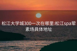 松江大學城300一次在哪里:松江spa葷素場具體地址