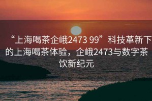 “上海喝茶企峨2473 99”科技革新下的上海喝茶體驗，企峨2473與數字茶飲新紀元