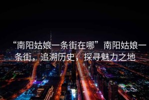 “南陽姑娘一條街在哪”南陽姑娘一條街，追溯歷史，探尋魅力之地