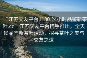 “江蘇交友平臺1130.24小時品鑒新茶葉.cc”江蘇交友平臺攜手推出，全天候品鑒新茶葉活動，探尋茶葉之美與交友之道