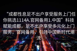 “成都性息足不出戶享受服務上門任你挑選1114A.官網備用1.中國”科技賦能成都，足不出戶享受多元化上門服務，官網備用，引領中國新時代潮流