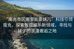 “南充市區哪里能耍妹兒”科技引領南充，探索智能娛樂新領域，尋找與妹子的浪漫邂逅之地