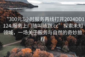 “300元3小時服務再線打開2024DD1124.服務上門隨叫隨到.cc”探索未知領域，一場關于服務與自然的奇妙旅程