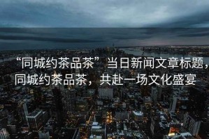 “同城約茶品茶”當日新聞文章標題，同城約茶品茶，共赴一場文化盛宴
