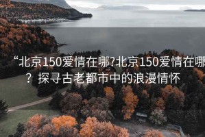 “北京150愛情在哪?北京150愛情在哪？探尋古老都市中的浪漫情懷