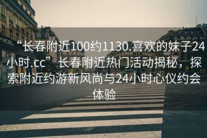 “長春附近100約1130.喜歡的妹子24小時.cc”長春附近熱門活動揭秘，探索附近約游新風尚與24小時心儀約會體驗