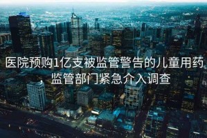 醫(yī)院預(yù)購(gòu)1億支被監(jiān)管警告的兒童用藥，監(jiān)管部門(mén)緊急介入調(diào)查