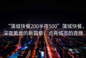 “蒲城快餐200半夜500”蒲城快餐，深夜美食的新篇章，點亮城市的夜晚