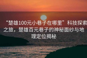 “楚雄100元小巷子在哪里”科技探索之旅,楚雄百元巷子的神秘面紗與地理定位揭秘 “楚雄100元小巷子在哪里”科技探索之旅,楚雄百元巷子的神秘面紗與地理定位揭秘