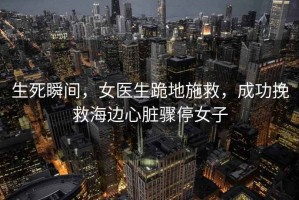 生死瞬間，女醫生跪地施救，成功挽救海邊心臟驟停女子