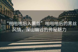 “啪啪啪后入黑絲”啪啪啪后的黑絲風(fēng)情，深山幽谷的神秘魅力