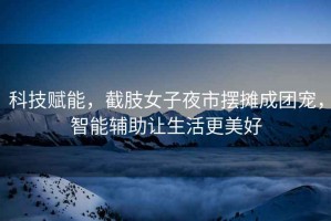 科技賦能，截肢女子夜市擺攤成團(tuán)寵，智能輔助讓生活更美好