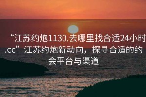“江蘇約炮1130.去哪里找合適24小時.cc”江蘇約炮新動向，探尋合適的約會平臺與渠道