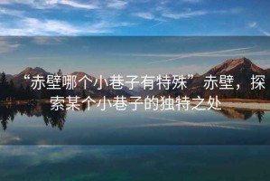“赤壁哪個小巷子有特殊”赤壁，探索某個小巷子的獨特之處