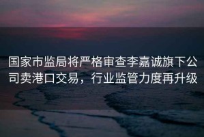 國家市監局將嚴格審查李嘉誠旗下公司賣港口交易，行業監管力度再升級