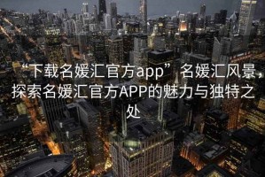 “下載名媛匯官方app”名媛匯風景，探索名媛匯官方APP的魅力與獨特之處