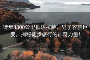 徒步3300公里抵達拉薩，男子容貌巨變，揭秘徒步旅行的神奇力量！