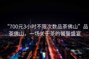“700元3小時不限次數(shù)品茶佛山”品茶佛山，一場關(guān)于茶的饕餮盛宴