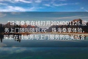 “珠海桑拿在線打開2024DD1126.服務上門隨叫隨到.cc”珠海桑拿體驗，探索在線服務與上門服務的完美結合