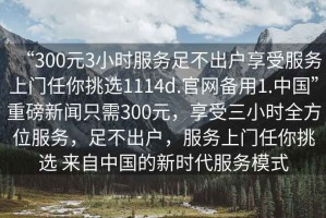 “300元3小時服務足不出戶享受服務上門任你挑選1114d.官網備用1.中國”重磅新聞只需300元，享受三小時全方位服務，足不出戶，服務上門任你挑選 來自中國的新時代服務模式