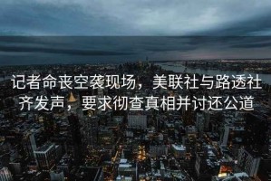 記者命喪空襲現場，美聯社與路透社齊發聲，要求徹查真相并討還公道