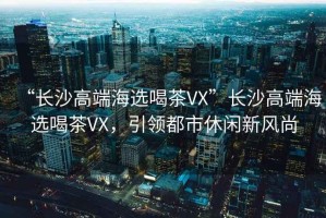 “長沙高端海選喝茶VX”長沙高端海選喝茶VX，引領都市休閑新風尚