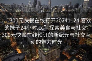 “300元快餐在線打開(kāi)20241124.喜歡的妹子24小時(shí).cc”探索美食與社交，300元快餐在線預(yù)訂的新紀(jì)元與社交互動(dòng)的魅力時(shí)光