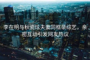 李在明與秋瓷炫夫妻同框錄綜藝，親密互動引發網友熱議
