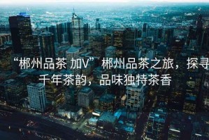 “郴州品茶 加V”郴州品茶之旅，探尋千年茶韻，品味獨特茶香
