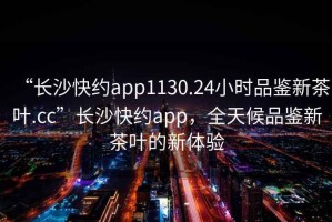 “長沙快約app1130.24小時(shí)品鑒新茶葉.cc”長沙快約app，全天候品鑒新茶葉的新體驗(yàn)