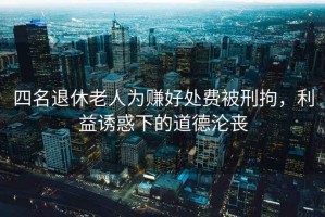 四名退休老人為賺好處費(fèi)被刑拘，利益誘惑下的道德淪喪