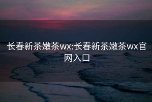 長春新茶嫩茶wx:長春新茶嫩茶wx官網入口