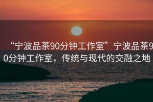 “寧波品茶90分鐘工作室”寧波品茶90分鐘工作室，傳統與現代的交融之地