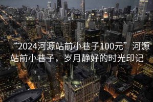 “2024河源站前小巷子100元”河源站前小巷子，歲月靜好的時光印記