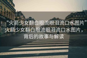 “火箭少女翻白眼流眼淚流口水圖片”火箭少女翻白眼流眼淚流口水圖片，背后的故事與解讀