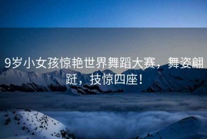9歲小女孩驚艷世界舞蹈大賽，舞姿翩躚，技驚四座！