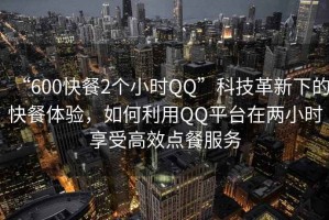 “600快餐2個小時QQ”科技革新下的快餐體驗，如何利用QQ平臺在兩小時享受高效點餐服務